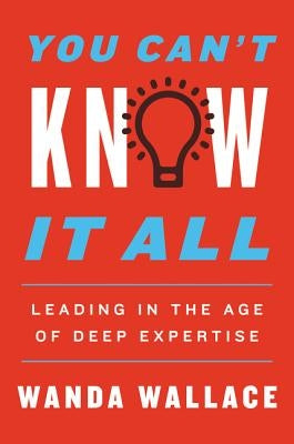 You Can't Know It All: Leading in the Age of Deep Expertise by Wallace, Wanda T.