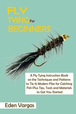 Fly Tying for Beginners: A Fly Tying Instruction Book on the Techniques and Patterns to Tie 15 Modern Flies for Catching Fish Plus Tips, Tools by Vargas, Eden