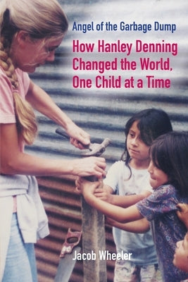 Angel of the Garbage Dump: How Hanley Denning Changed the World, One Child at a Time by Wheeler, Jacob