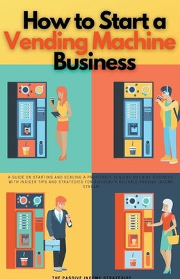 How to Start a Vending Machine Business: A Guide on Starting and Scaling a Profitable Vending Machine Business, with Insider Tips and Strategies for B by Strategist, The Passive Income