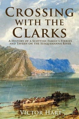 Crossing with the Clarks: A History of a Scottish Family's Ferries and Tavern on the Susquehanna River by Hart, Victor