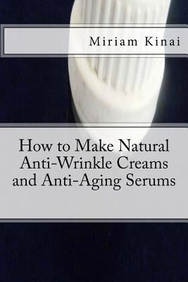How to Make Natural Anti-Wrinkle Creams and Anti-Aging Serums by Kinai, Miriam