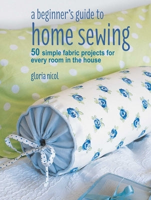 A Beginner's Guide to Home Sewing: 50 Simple Fabric Projects for Every Room in the House by Nicol, Gloria
