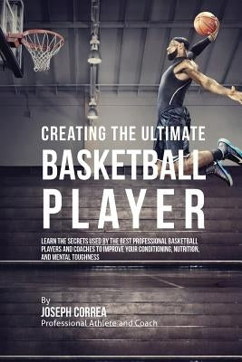 Creating the Ultimate Basketball Player: Learn the Secrets Used by the Best Professional Basketball Players and Coaches to Improve Your Conditioning, by Correa, Joseph