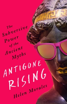 Antigone Rising: The Subversive Power of the Ancient Myths by Morales, Helen