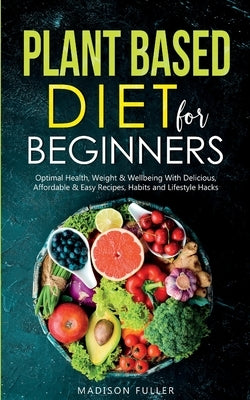 Plant Based Diet for Beginners: Optimal Health, Weight, & Well Being With Delicious, Affordable, & Easy Recipes, Habits, and Lifestyle Hacks by Fuller, Madison