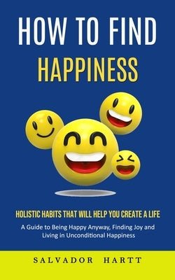 How to Find Happiness: Holistic Habits That Will Help You Create a Life (A Guide to Being Happy Anyway, Finding Joy and Living in Uncondition by Strong, Antonio