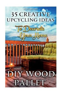 DIY Wood Pallet Projects: 35 Creative Upcycling Ideas To Decorate Your Home: (Wood Pallet, DIY Projects, DIY Household Tips, DIY Palette Project by White, Nicholas