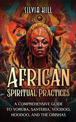 African Spiritual Practices: A Comprehensive Guide to Yoruba, Santeria, Voodoo, Hoodoo, and the Orishas by Hill, Silvia
