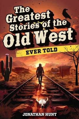 The Greatest Stories of the Old West Ever Told: True Tales and Legends of Famous Gunfighters, Outlaws and Sheriffs from the Wild West by Hunt, Jonathan