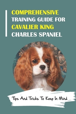 Comprehensive Training Guide For Cavalier King Charles Spaniel: Tips And Tricks To Keep In Mind: How To Break Bad Cavalier King Charles Spaniel Behavi by Spitz, Marty