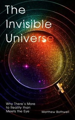 The Invisible Universe: Why There's More to Reality Than Meets the Eye by Bothwell, Matthew