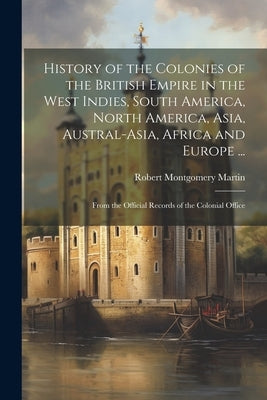 History of the Colonies of the British Empire in the West Indies, South America, North America, Asia, Austral-Asia, Africa and Europe ...: From the Of by Martin, Robert Montgomery