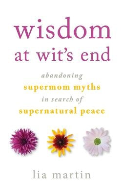 Wisdom at Wit's End: Abandoning Supermom Myths in Search of Supernatural Peace by Martin, Lia