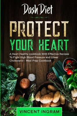 Dash Diet: PROTECT YOUR HEART - A Heart Healthy cookbook With Effective Recipes To Fight High Blood Pressure and Lower Cholestero by Ingram, Vincent