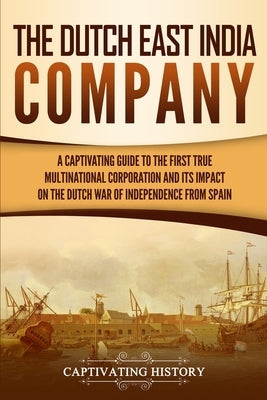 The Dutch East India Company: A Captivating Guide to the First True Multinational Corporation and Its Impact on the Dutch War of Independence from S Paperback Captivating History
