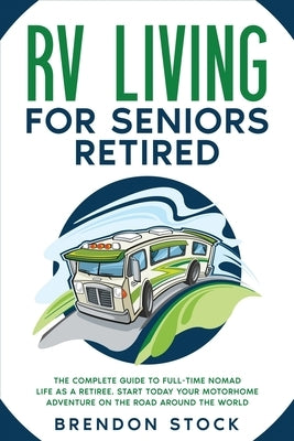 RV Living for Seniors Retired: The Complete Guide to Full-Time Nomad Life as a Retiree. Start Today Your Motorhome Adventure on the Road Around the W by Stock, Brendon