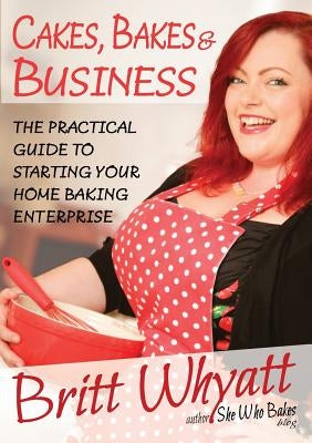 Cakes, Bakes and Business: The Practical Guide To Starting Your Home Baking Enterprise by Whyatt, Britt
