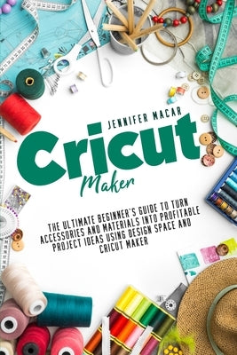 Cricut Maker: The Ultimate Beginner's Guide to Turn Accessories and Materials Into Profitable Project Ideas Using Design Space and C by Macar, Jennifer