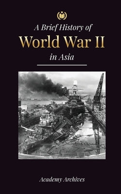 The Brief History of World War 2 in Asia: The Asia-Pacific War, the Eastern Fleet, Pearl Harbor and the Atom Bomb that Shocked Japan (1941-1945) Paperback Academy Archives