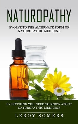 Naturopathy: Evolve to the Alternate Form of Naturopathic Medicine (Everything You Need to Know About Naturopathic Medicine) by Somers, Leroy