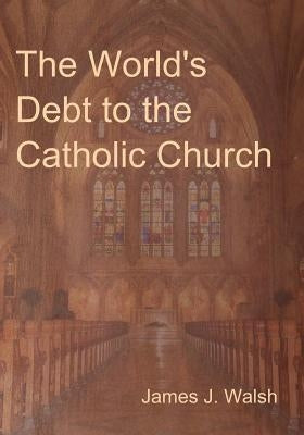 The World's Debt to the Catholic Church by Walsh, James J.