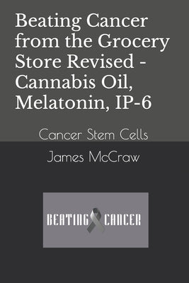 Beating Cancer from the Grocery Store Revised - Cannabis Oil, Melatonin, IP-6: Cancer Stem Cells by McCraw, James