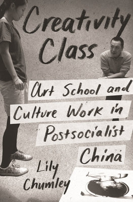 Creativity Class: Art School and Culture Work in Postsocialist China by Chumley, Lily