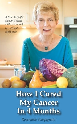 How I Cured My Cancer In 4 Months: A true story of a woman's battle with cancer and her ultimate rapid cure by Scarpignato, Rosemarie