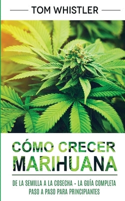 Cómo crecer marihuana: De la semilla a la cosecha - La guía completa paso a paso para principiantes (Spanish Edition) by Whistler, Tom