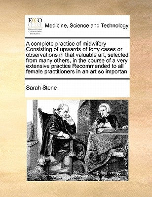 A Complete Practice of Midwifery Consisting of Upwards of Forty Cases or Observations in That Valuable Art, Selected from Many Others, in the Course o by Stone, Sarah