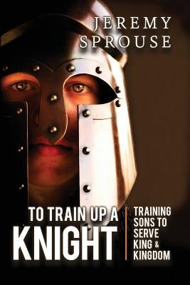 To Train Up a Knight: Training Sons to Serve King and Kingdom by Sprouse, Jeremy