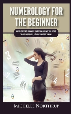 Numerology For The Beginner: Master the Secret Meaning of Numbers and Discover Your Future through Numerology, Astrology and Tarot Reading by Northrup, Michelle