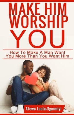 Make Him Worship You: How to Make A Man Want You, More Than You Want Him by Laolu-Ogunniyi, Atewo