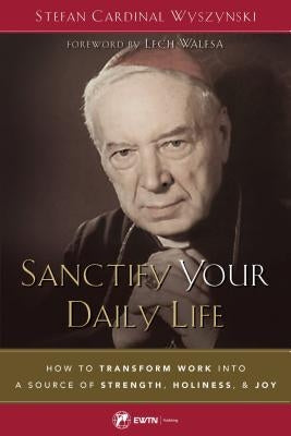 Sanctify Your Daily Life: How to Transform Work Into a Source of Strength, Holiness, and Joy by Wyszynski, Cardinal Stefan