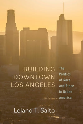 Building Downtown Los Angeles: The Politics of Race and Place in Urban America by Saito, Leland T.