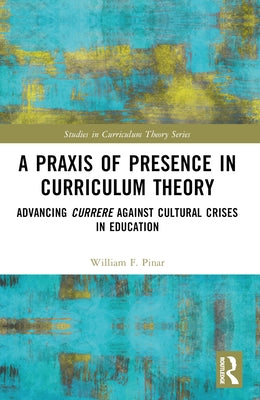 A Praxis of Presence in Curriculum Theory: Advancing Currere Against Cultural Crises in Education by Pinar, William F.