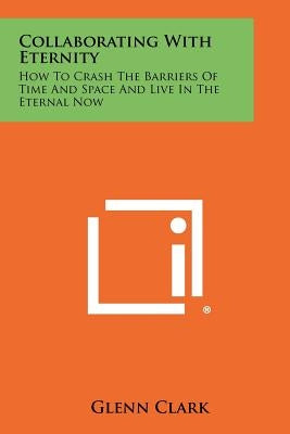 Collaborating With Eternity: How To Crash The Barriers Of Time And Space And Live In The Eternal Now Paperback Literary Licensing, LLC