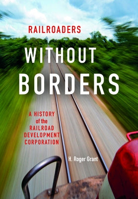 Railroaders Without Borders: A History of the Railroad Development Corporation by Grant, H. Roger