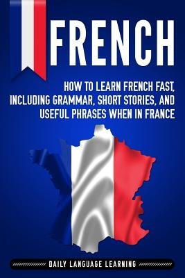 French: How to Learn French Fast, Including Grammar, Short Stories, and Useful Phrases When in France by Learning, Daily Language