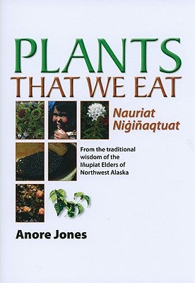 Plants That We Eat: Nauriat Nigiñaqtaut - From the Traditional Wisdom of the Iñupiat Elders of Northwest Alaska University of Alaska Press