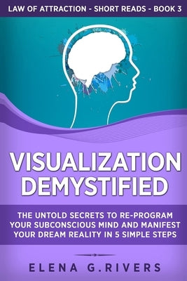 Visualization Demystified: The Untold Secrets to Re-Program Your Subconscious Mind and Manifest Your Dream Reality in 5 Simple Steps by Rivers, Elena G.