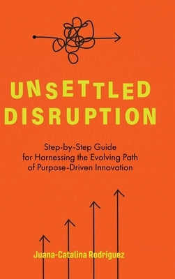 Unsettled Disruption: Step-by-Step Guide for Harnessing the Evolving Path of Purpose-Driven Innovation by Rodriguez, Juana-Catalina