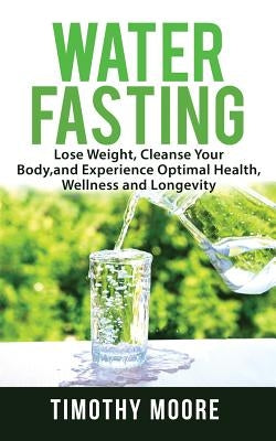 Water Fasting: Lose Weight, Cleanse Your Body, and Experience Optimal Health, Wellness and Longevity by Moore, Timothy