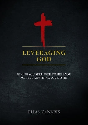 Leveraging God: Giving You Strength to Help You Achieve Anything You Desire by Kanaris, Elias
