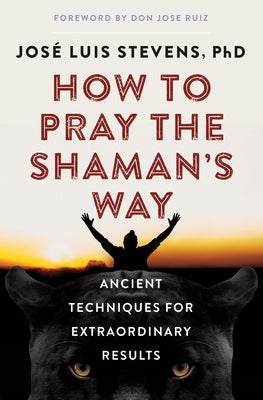 How to Pray the Shaman's Way: Ancient Techniques for Extraordinary Results by Stevens, José Luis