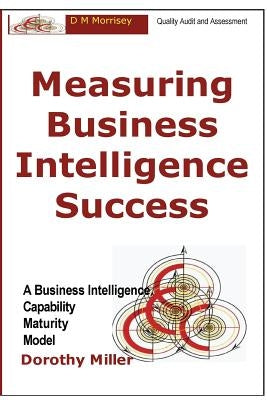 Measuring Business Intelligence Success: A Business Intelligence Capability Maturity Model by Miller, Dorothy D.