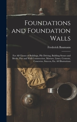 Foundations and Foundation Walls: For All Classes of Buildings, Pile Driving, Building Stones and Bricks, Pier and Wall Construction, Mortars, Limes, by Baumann, Frederick