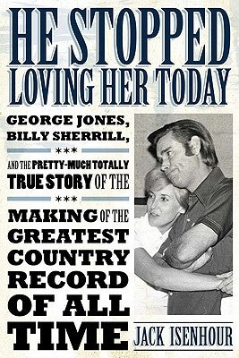 He Stopped Loving Her Today: George Jones, Billy Sherrill, and the Pretty-Much Totally True Story of the Making of the Greatest Country Record of A by Isenhour, Jack