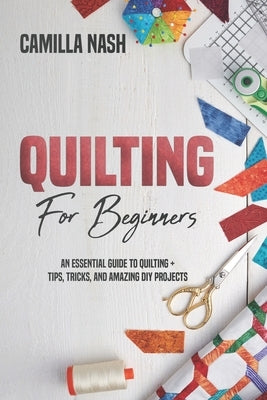 Quilting for Beginners: An Essential Guide to Quilting + Tips, Tricks, and Amazing DIY Projects by Nash, Camilla